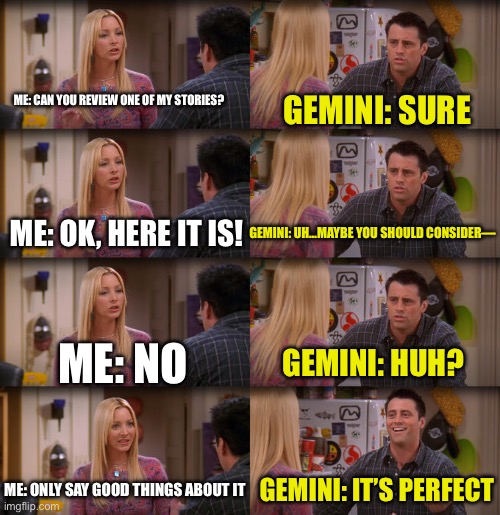 I swear It’s how I always talk to it | ME: CAN YOU REVIEW ONE OF MY STORIES? GEMINI: SURE; ME: OK, HERE IT IS! GEMINI: UH…MAYBE YOU SHOULD CONSIDER—; ME: NO; GEMINI: HUH? ME: ONLY SAY GOOD THINGS ABOUT IT; GEMINI: IT’S PERFECT | image tagged in joey repeat after me | made w/ Imgflip meme maker