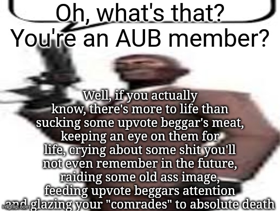 Am I wrong tho? | Oh, what's that? You're an AUB member? Well, if you actually know, there's more to life than sucking some upvote beggar's meat, keeping an eye on them for life, crying about some shit you'll not even remember in the future, raiding some old ass image, feeding upvote beggars attention and glazing your "comrades" to absolute death | image tagged in tf2 spy,msmg,memes,aub | made w/ Imgflip meme maker