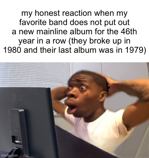 yeag | my honest reaction when my favorite band does not put out a new mainline album for the 46th year in a row (they broke up in 1980 and their last album was in 1979) | image tagged in my honest reaction | made w/ Imgflip meme maker