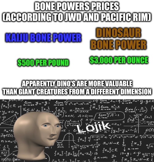 BONE POWERS PRICES (ACCORDING TO JWD AND PACIFIC RIM); KAIJU BONE POWER; DINOSAUR BONE POWER; $3,000 PER OUNCE; $500 PER POUND; APPARENTLY DINO’S ARE MORE VALUABLE THAN GIANT CREATURES FROM A DIFFERENT DIMENSION | made w/ Imgflip meme maker