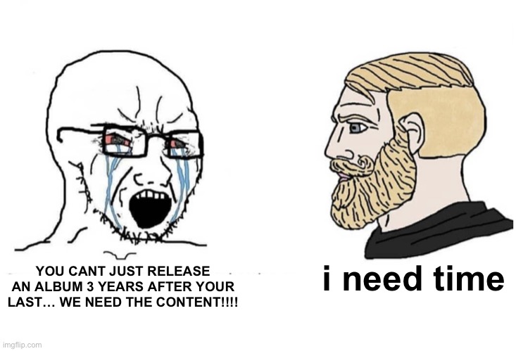 album memes #2 | i need time; YOU CANT JUST RELEASE AN ALBUM 3 YEARS AFTER YOUR LAST… WE NEED THE CONTENT!!!! | image tagged in soyboy vs yes chad | made w/ Imgflip meme maker