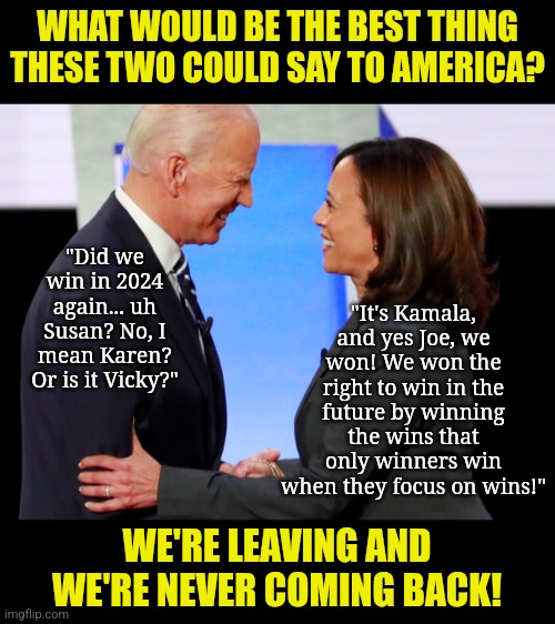 Tweedledee and Tweedledum are out of a job.... FINALLY! | WHAT WOULD BE THE BEST THING THESE TWO COULD SAY TO AMERICA? "Did we win in 2024 again... uh Susan? No, I mean Karen? Or is it Vicky?"; "It's Kamala, and yes Joe, we won! We won the right to win in the future by winning the wins that only winners win when they focus on wins!"; WE'RE LEAVING AND WE'RE NEVER COMING BACK! | image tagged in biden harris,losers,special kind of stupid,liberal logic,goodbye,hypocrites | made w/ Imgflip meme maker