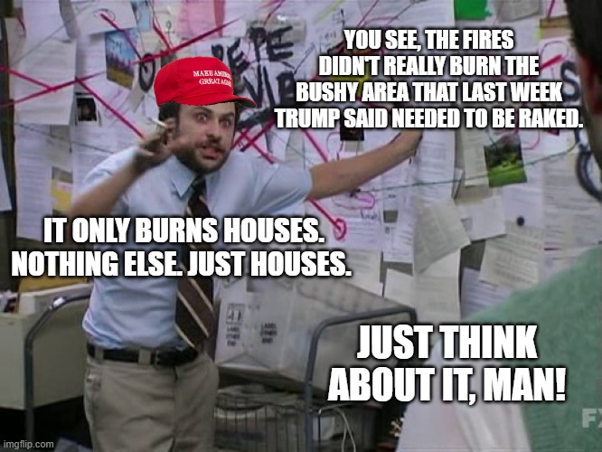 Charlie Conspiracy (Always Sunny in Philidelphia) | YOU SEE, THE FIRES DIDN'T REALLY BURN THE BUSHY AREA THAT LAST WEEK TRUMP SAID NEEDED TO BE RAKED. IT ONLY BURNS HOUSES. NOTHING ELSE. JUST  | image tagged in charlie conspiracy always sunny in philidelphia | made w/ Imgflip meme maker