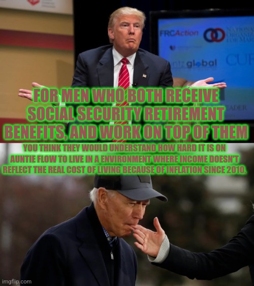 Biden and Trump | FOR MEN WHO BOTH RECEIVE SOCIAL SECURITY RETIREMENT BENEFITS, AND WORK ON TOP OF THEM; YOU THINK THEY WOULD UNDERSTAND HOW HARD IT IS ON AUNTIE FLOW TO LIVE IN A ENVIRONMENT WHERE INCOME DOESN'T REFLECT THE REAL COST OF LIVING BECAUSE OF INFLATION SINCE 2010. | image tagged in biden and trump | made w/ Imgflip meme maker