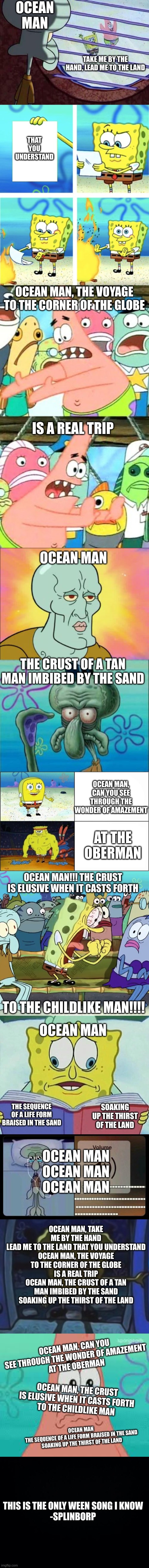 OCEAN MAN; TAKE ME BY THE HAND, LEAD ME TO THE LAND; THAT YOU UNDERSTAND; OCEAN MAN, THE VOYAGE TO THE CORNER OF THE GLOBE; IS A REAL TRIP; OCEAN MAN; THE CRUST OF A TAN MAN IMBIBED BY THE SAND; OCEAN MAN, CAN YOU SEE THROUGH THE WONDER OF AMAZEMENT; AT THE OBERMAN; OCEAN MAN!!! THE CRUST IS ELUSIVE WHEN IT CASTS FORTH; TO THE CHILDLIKE MAN!!!! OCEAN MAN; SOAKING UP THE THIRST OF THE LAND; THE SEQUENCE OF A LIFE FORM BRAISED IN THE SAND; OCEAN MAN



OCEAN MAN



OCEAN MAN; OCEAN MAN, TAKE ME BY THE HAND
LEAD ME TO THE LAND THAT YOU UNDERSTAND
OCEAN MAN, THE VOYAGE TO THE CORNER OF THE GLOBE
IS A REAL TRIP
OCEAN MAN, THE CRUST OF A TAN MAN IMBIBED BY THE SAND
SOAKING UP THE THIRST OF THE LAND; OCEAN MAN, CAN YOU SEE THROUGH THE WONDER OF AMAZEMENT
AT THE OBERMAN; OCEAN MAN, THE CRUST IS ELUSIVE WHEN IT CASTS FORTH
TO THE CHILDLIKE MAN; OCEAN MAN
THE SEQUENCE OF A LIFE FORM BRAISED IN THE SAND
SOAKING UP THE THIRST OF THE LAND; THIS IS THE ONLY WEEN SONG I KNOW

-SPLINBORP | image tagged in memes,funny,relatable,meme,weird,spongebob | made w/ Imgflip meme maker