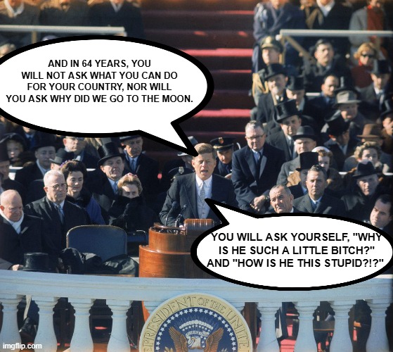 the eternal questions | AND IN 64 YEARS, YOU WILL NOT ASK WHAT YOU CAN DO FOR YOUR COUNTRY, NOR WILL YOU ASK WHY DID WE GO TO THE MOON. YOU WILL ASK YOURSELF, "WHY IS HE SUCH A LITTLE BITCH?" AND "HOW IS HE THIS STUPID?!?" | image tagged in jfk,trump inauguration,inauguration,donald trump | made w/ Imgflip meme maker