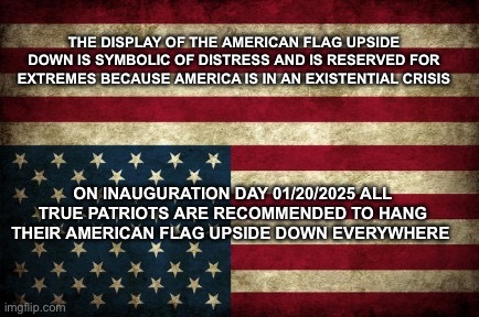 Upside Down American Flag | THE DISPLAY OF THE AMERICAN FLAG UPSIDE DOWN IS SYMBOLIC OF DISTRESS AND IS RESERVED FOR EXTREMES BECAUSE AMERICA IS IN AN EXISTENTIAL CRISIS; ON INAUGURATION DAY 01/20/2025 ALL TRUE PATRIOTS ARE RECOMMENDED TO HANG THEIR AMERICAN FLAG UPSIDE DOWN EVERYWHERE | image tagged in upside down american flag | made w/ Imgflip meme maker