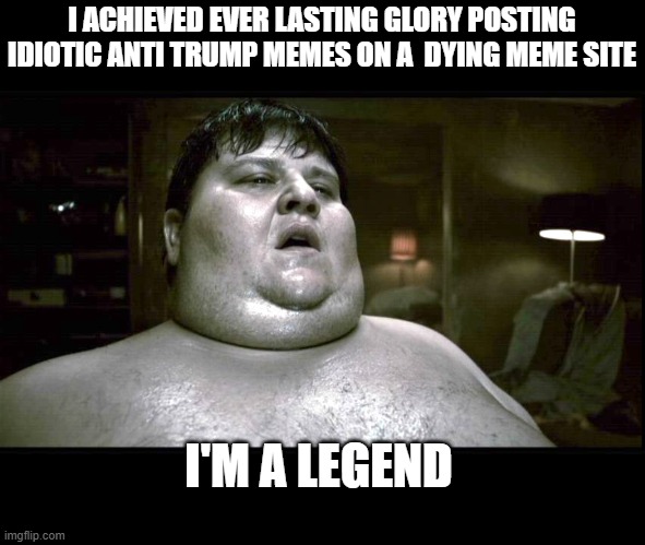 Every leftist  a legend in their own mind | I ACHIEVED EVER LASTING GLORY POSTING IDIOTIC ANTI TRUMP MEMES ON A  DYING MEME SITE; I'M A LEGEND | image tagged in funny memes,political meme,donald trump approves,sad but true | made w/ Imgflip meme maker