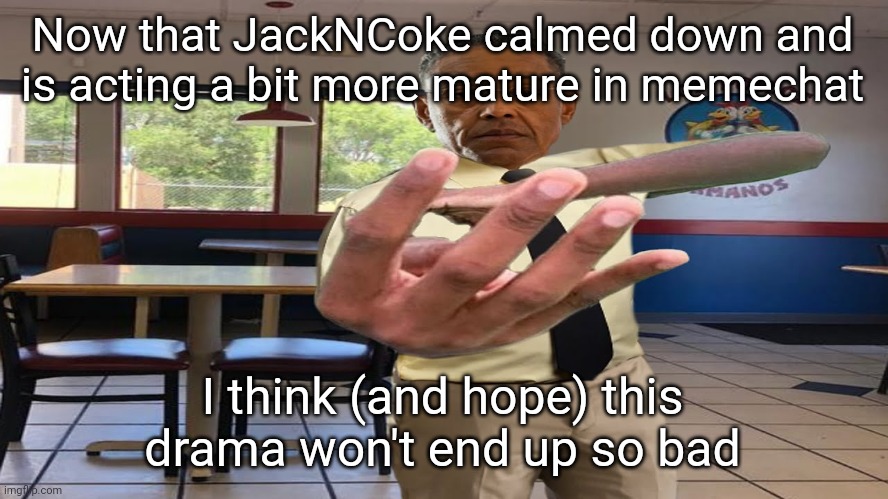 "So bad" = like users holding hostility or ending up in a ban | Now that JackNCoke calmed down and is acting a bit more mature in memechat; I think (and hope) this drama won't end up so bad | image tagged in gus fring holding up 4 fingers | made w/ Imgflip meme maker