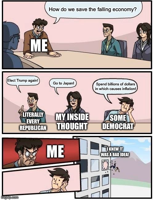 Trying to stop the falling economy be like: | How do we save the falling economy? ME; Elect Trump again! Go to Japan! Spend billions of dollars in which causes inflation! LITERALLY EVERY REPUBLICAN; MY INSIDE THOUGHT; SOME DEMOCRAT; ME; I KNEW IT WAS A BAD IDEA! | image tagged in memes,boardroom meeting suggestion | made w/ Imgflip meme maker