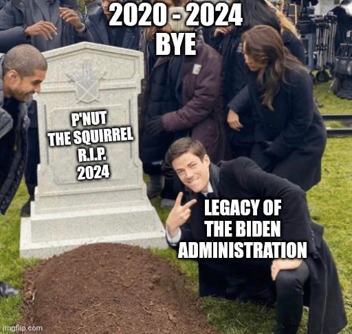 Looking forward | 2020 - 2024
BYE; P'NUT THE SQUIRREL
R.I.P.
2024; LEGACY OF THE BIDEN ADMINISTRATION | image tagged in grant gustin over grave,leftists,democrats,liberals | made w/ Imgflip meme maker