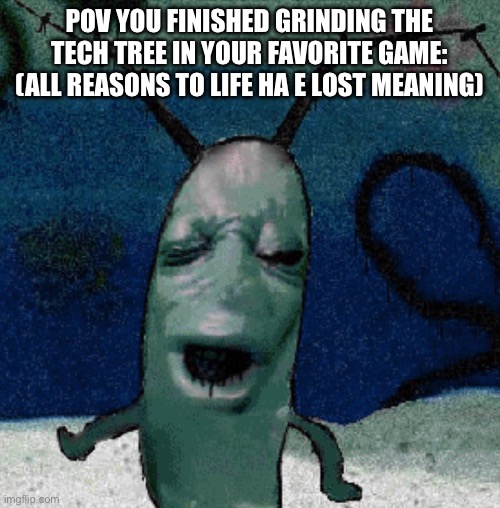 Plankten | POV YOU FINISHED GRINDING THE TECH TREE IN YOUR FAVORITE GAME: (ALL REASONS TO LIFE HA E LOST MEANING) | image tagged in plankten | made w/ Imgflip meme maker