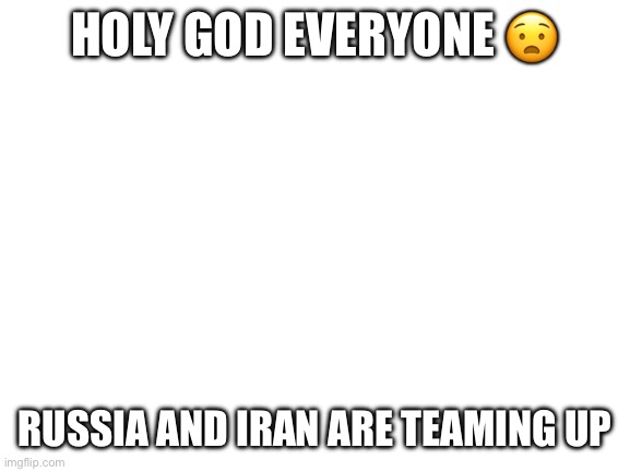 Are we in danger?? | HOLY GOD EVERYONE 😧; RUSSIA AND IRAN ARE TEAMING UP | image tagged in blank white template | made w/ Imgflip meme maker