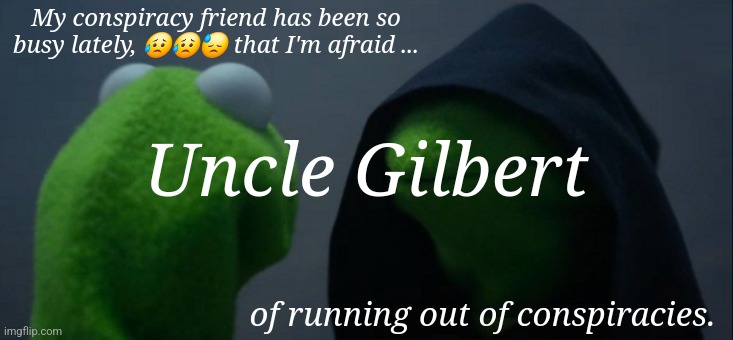 Evil Kermit | My conspiracy friend has been so busy lately, 😥😥😓 that I'm afraid ... Uncle Gilbert; of running out of conspiracies. | image tagged in memes,evil kermit | made w/ Imgflip meme maker