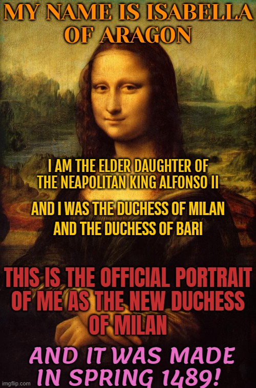 Isabella of Aragon is Mona Lisa | MY NAME IS ISABELLA
OF ARAGON; I AM THE ELDER DAUGHTER OF THE NEAPOLITAN KING ALFONSO II; AND I WAS THE DUCHESS OF MILAN
AND THE DUCHESS OF BARI; THIS IS THE OFFICIAL PORTRAIT
OF ME AS THE NEW DUCHESS
OF MILAN; AND IT WAS MADE
IN SPRING 1489! | image tagged in the mona lisa,mona lisa,art,italy,history,leonardo da vinci | made w/ Imgflip meme maker