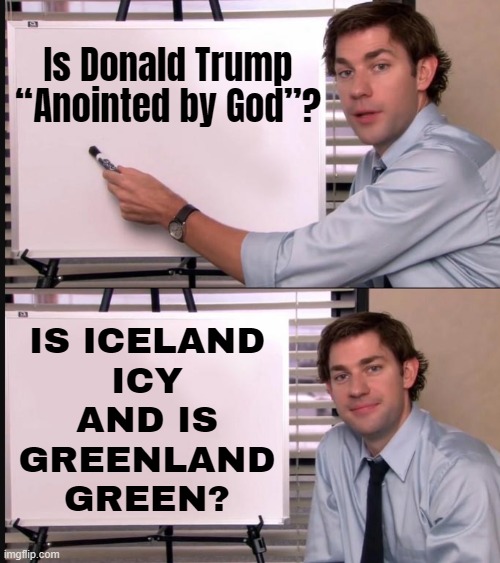 Is Donald Trump “Anointed By God”? Is Iceland Icy And Is Greenland Green? | Is Donald Trump
“Anointed by God”? IS ICELAND
ICY
AND IS
GREENLAND
GREEN? | image tagged in jim halpert pointing to whiteboard,donald trump,he is the messiah,trump is a moron,god religion universe,anti-religion | made w/ Imgflip meme maker