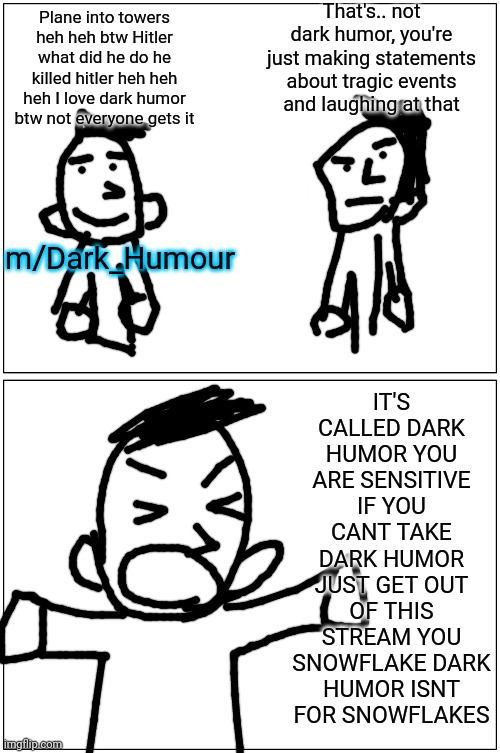 Every time Im on that stream | That's.. not dark humor, you're just making statements about tragic events and laughing at that; Plane into towers heh heh btw Hitler what did he do he killed hitler heh heh heh I love dark humor btw not everyone gets it; IT'S CALLED DARK HUMOR YOU ARE SENSITIVE IF YOU CANT TAKE DARK HUMOR JUST GET OUT OF THIS STREAM YOU SNOWFLAKE DARK HUMOR ISNT FOR SNOWFLAKES; m/Dark_Humour | image tagged in memes,blank comic panel 1x2 | made w/ Imgflip meme maker