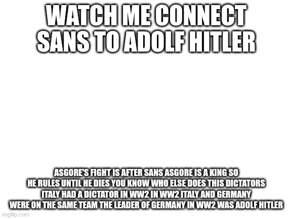 Blank White Template | WATCH ME CONNECT SANS TO ADOLF HITLER; ASGORE'S FIGHT IS AFTER SANS ASGORE IS A KING SO HE RULES UNTIL HE DIES YOU KNOW WHO ELSE DOES THIS DICTATORS ITALY HAD A DICTATOR IN WW2 IN WW2 ITALY AND GERMANY WERE ON THE SAME TEAM THE LEADER OF GERMANY IN WW2 WAS ADOLF HITLER | image tagged in blank white template | made w/ Imgflip meme maker