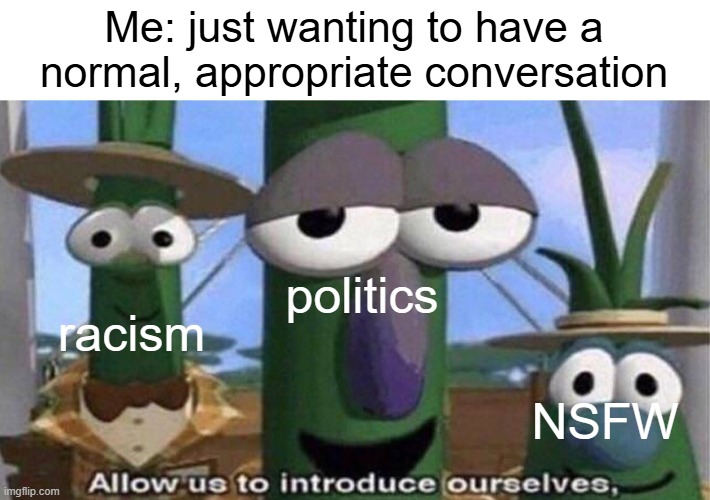 please... just please... | Me: just wanting to have a normal, appropriate conversation; politics; racism; NSFW | image tagged in veggietales 'allow us to introduce ourselfs',conversation,frustration,annoying | made w/ Imgflip meme maker