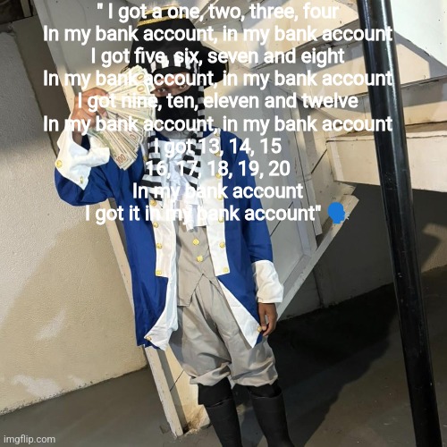 " I got a one, two, three, four
In my bank account, in my bank account
I got five, six, seven and eight
In my bank account, in my bank account
I got nine, ten, eleven and twelve
In my bank account, in my bank account
I got 13, 14, 15
16, 17, 18, 19, 20
In my bank account
I got it in my bank account" 🗣️ | made w/ Imgflip meme maker