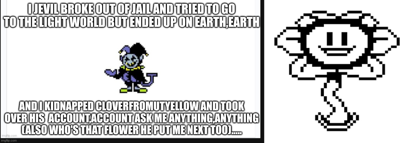 I JEVIL BROKE OUT OF JAIL AND TRIED TO GO TO THE LIGHT WORLD BUT ENDED UP ON EARTH,EARTH; AND I KIDNAPPED CLOVERFROMUTYELLOW AND TOOK OVER HIS  ACCOUNT,ACCOUNT ASK ME ANYTHING,ANYTHING (ALSO WHO'S THAT FLOWER HE PUT ME NEXT TOO)..... | made w/ Imgflip meme maker