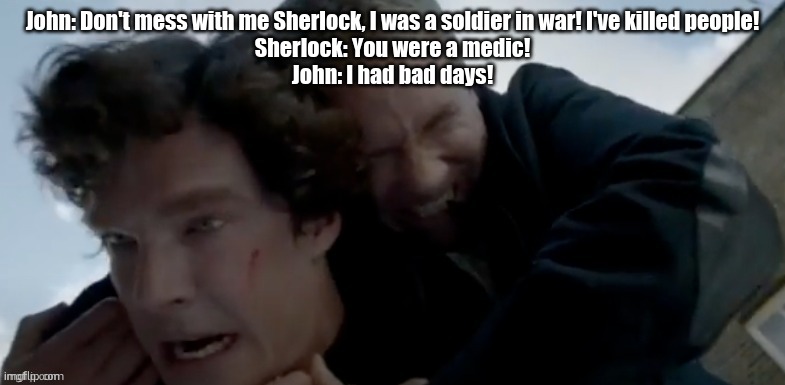 peak | John: Don't mess with me Sherlock, I was a soldier in war! I've killed people!
Sherlock: You were a medic!
John: I had bad days! | image tagged in i had bad days | made w/ Imgflip meme maker