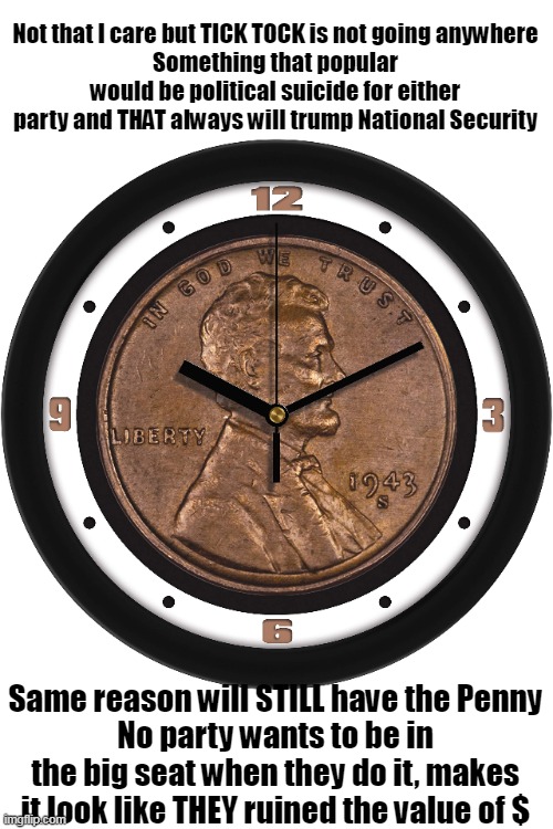 Even though it costs THREE CENTS to make one | Not that I care but TICK TOCK is not going anywhere
Something that popular would be political suicide for either party and THAT always will trump National Security; Same reason will STILL have the Penny
No party wants to be in the big seat when they do it, makes it look like THEY ruined the value of $ | image tagged in tick tock not going anywhere penny meme | made w/ Imgflip meme maker