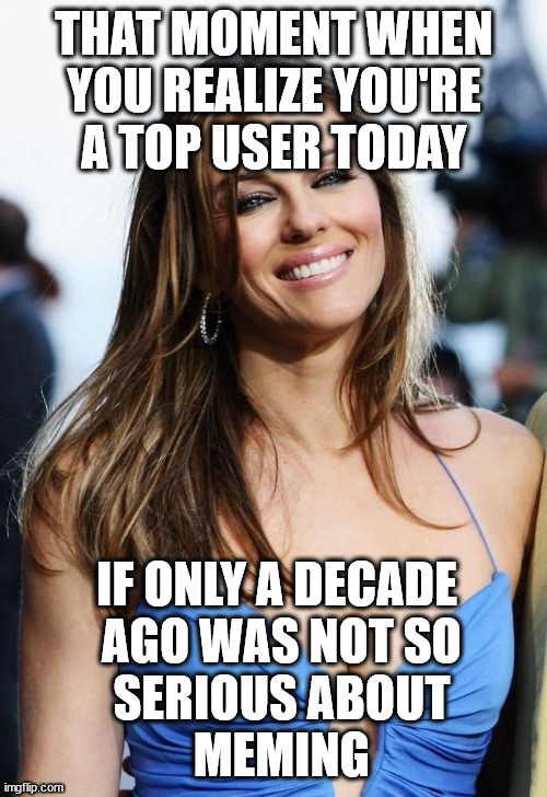 fame and the skill to let it find you | THAT MOMENT WHEN
 YOU REALIZE YOU'RE 
A TOP USER TODAY; IF ONLY A DECADE
 AGO WAS NOT SO
 SERIOUS ABOUT
 MEMING | image tagged in elizabeth hurley | made w/ Imgflip meme maker