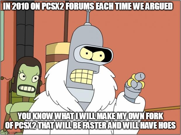 Bender Meme | IN 2010 ON PCSX2 FORUMS EACH TIME WE ARGUED; YOU KNOW WHAT I WILL MAKE MY OWN FORK OF PCSX2 THAT WILL BE FASTER AND WILL HAVE HOES | image tagged in memes,bender | made w/ Imgflip meme maker