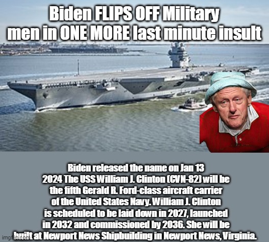 Should've been a Submarine, painted like a cigar | Biden FLIPS OFF Military men in ONE MORE last minute insult; Biden released the name on Jan 13 2024 The USS William J. Clinton (CVN-82) will be the fifth Gerald R. Ford-class aircraft carrier of the United States Navy. William J. Clinton is scheduled to be laid down in 2027, launched in 2032 and commissioned by 2036. She will be built at Newport News Shipbuilding in Newport News, Virginia. | image tagged in uss william clinton ship meme | made w/ Imgflip meme maker