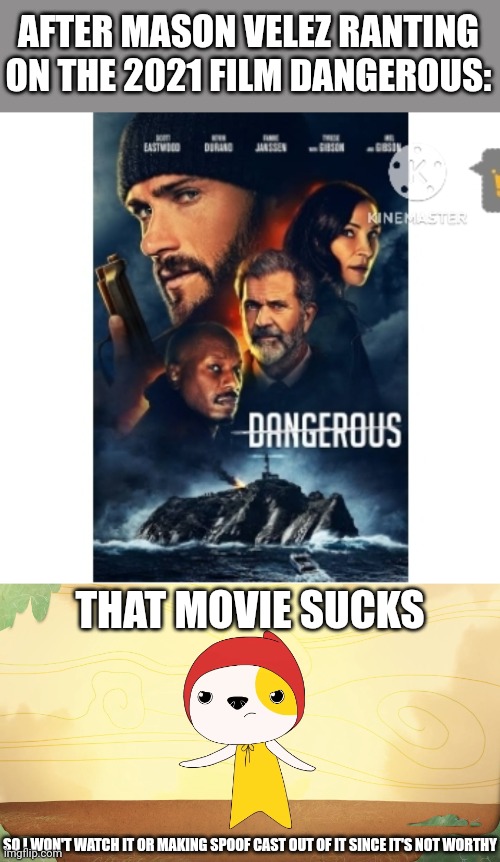 My Response/Opinion on Dangerous (2021) (Credit to Mico and Pitsada for template used) | AFTER MASON VELEZ RANTING ON THE 2021 FILM DANGEROUS:; THAT MOVIE SUCKS; SO I WON'T WATCH IT OR MAKING SPOOF CAST OUT OF IT SINCE IT'S NOT WORTHY | image tagged in dangerous,meme,opinion,kinderwood,worst film,worst movie | made w/ Imgflip meme maker