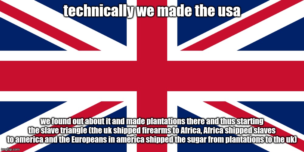 UK flag | technically we made the usa; we found out about it and made plantations there and thus starting the slave triangle (the uk shipped firearms to Africa, Africa shipped slaves to america and the Europeans in america shipped the sugar from plantations to the uk) | image tagged in uk flag | made w/ Imgflip meme maker