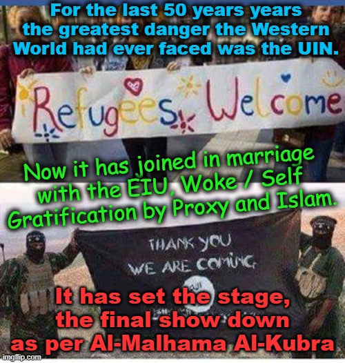 The marriage of the UIN, EIU, WOKE and Islam has set the final stage for Al-Malhama Al-Kubra | For the last 50 years years the greatest danger the Western World had ever faced was the UIN. Now it has joined in marriage with the EIU, Woke / Self Gratification by Proxy and Islam. It has set the stage, the final show down as per Al-Malhama Al-Kubra; Yarra Man | image tagged in self gratification by proxy,christians vs muslims,united islamic kingdom,starmer,progressives,labour | made w/ Imgflip meme maker