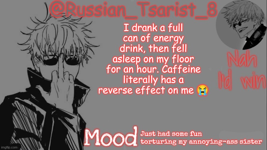 Russian_Tsarist_8 announcement temp (Thanks, Gojo-Satoru) | I drank a full can of energy drink, then fell asleep on my floor for an hour. Caffeine literally has a reverse effect on me 😭; Just had some fun torturing my annoying-ass sister | image tagged in russian_tsarist_8 announcement temp thanks gojo-satoru | made w/ Imgflip meme maker