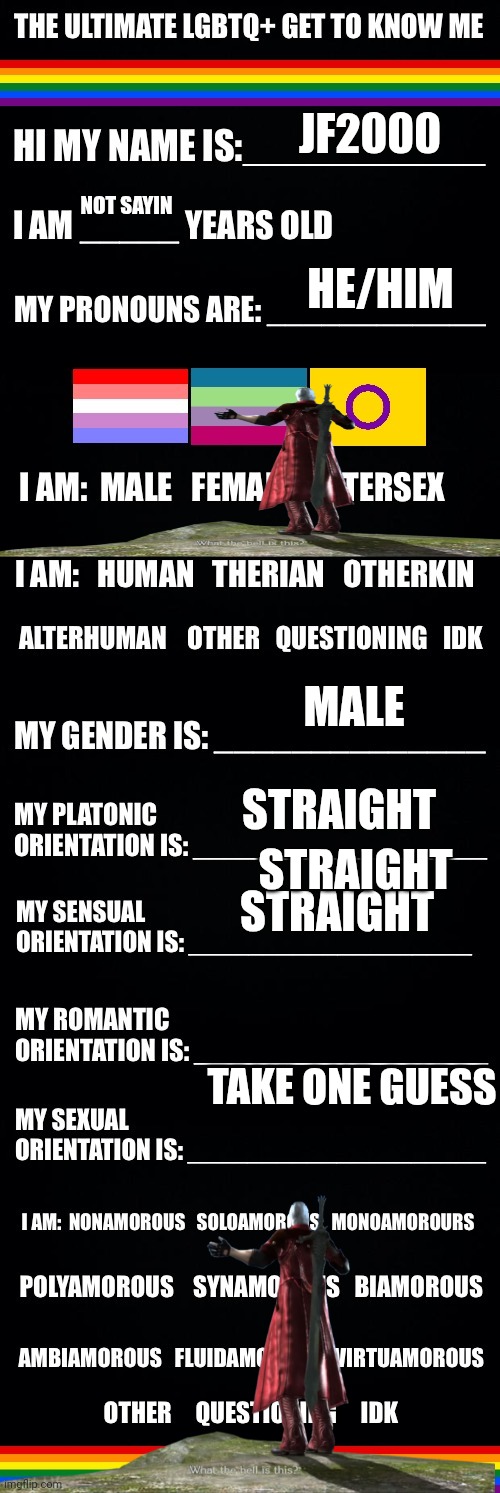 The ultimate LGBTQ+ get to know me | JF2000; NOT SAYIN; HE/HIM; MALE; STRAIGHT; STRAIGHT; STRAIGHT; TAKE ONE GUESS | image tagged in the ultimate lgbtq get to know me | made w/ Imgflip meme maker