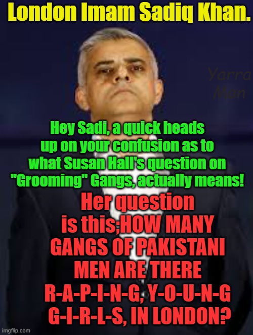 Sadiq Khan, this may help with Susan Hall's question on what "Grooming Gangs" means! | London Imam Sadiq Khan. Yarra Man; Hey Sadi, a quick heads up on your confusion as to what Susan Hall's question on "Grooming" Gangs, actually means! Her question is this;HOW MANY GANGS OF PAKISTANI MEN ARE THERE R-A-P-I-N-G, Y-O-U-N-G  G-I-R-L-S, IN LONDON? | image tagged in london,uik,pedophiles,child rapists,islam,progressives | made w/ Imgflip meme maker