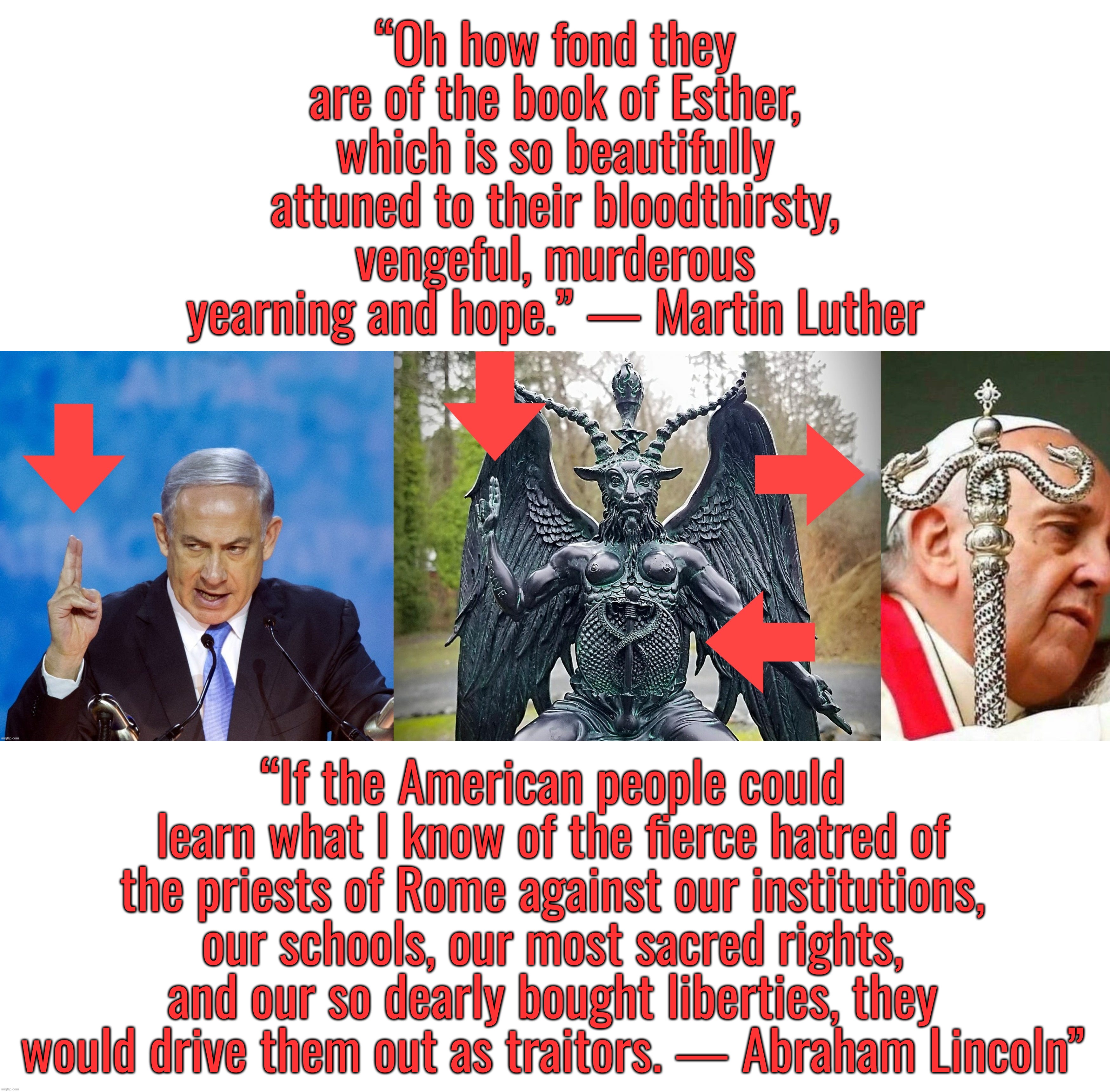 Sodom Hussein Obama . . . Boko Haram = Homo Barak | “Oh how fond they are of the book of Esther, which is so beautifully attuned to their bloodthirsty, vengeful, murderous yearning and hope.” — Martin Luther; “If the American people could learn what I know of the fierce hatred of the priests of Rome against our institutions, our schools, our most sacred rights, and our so dearly bought liberties, they would drive them out as traitors. ― Abraham Lincoln” | image tagged in israel,abraham lincoln,pope francis,satanism,palestine | made w/ Imgflip meme maker