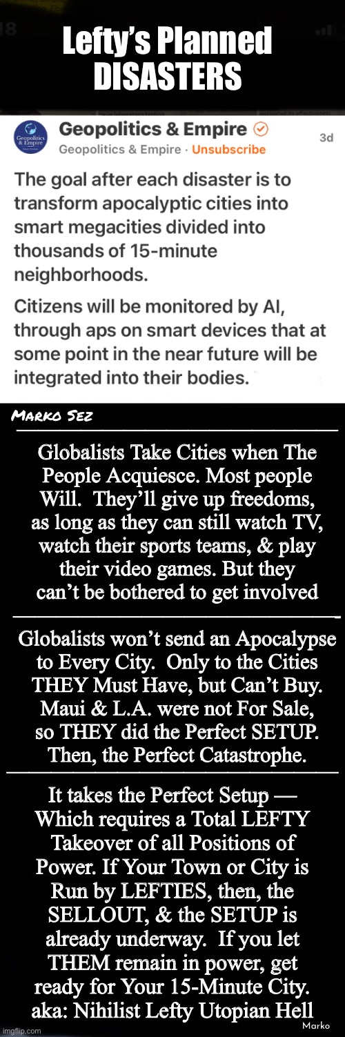 You CAN Do Something Against It  —  Most Won’t  (what can I do? said 8 BILLION People) | Lefty’s Planned
DISASTERS; ———————————————
Globalists Take Cities when The
People Acquiesce. Most people
Will.  They’ll give up freedoms,
as long as they can still watch TV,
watch their sports teams, & play
their video games. But they
can’t be bothered to get involved
———————————————-
Globalists won’t send an Apocalypse
to Every City.  Only to the Cities
THEY Must Have, but Can’t Buy.
Maui & L.A. were not For Sale,
so THEY did the Perfect SETUP.
Then, the Perfect Catastrophe. Marko Sez; ———————————————
It takes the Perfect Setup —
Which requires a Total LEFTY
Takeover of all Positions of
Power. If Your Town or City is
Run by LEFTIES, then, the
SELLOUT, & the SETUP is
already underway.  If you let
THEM remain in power, get
ready for Your 15-Minute City.
aka: Nihilist Lefty Utopian Hell; Marko | image tagged in memes,15 minute cities will be hell,will u let them win,do nothing n u lose they win,fjb voters kissmyass,stop the leftists | made w/ Imgflip meme maker