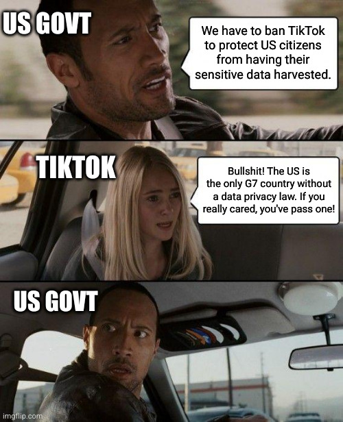 The US is banning Tiktok to protect against mass harvesting of its citizens' private data by tech companies. | US GOVT; We have to ban TikTok to protect US citizens from having their sensitive data harvested. TIKTOK; Bullshit! The US is the only G7 country without a data privacy law. If you really cared, you've pass one! US GOVT | image tagged in memes,the rock driving,bullshit,tiktok | made w/ Imgflip meme maker