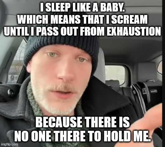 i sleep like a baby | I SLEEP LIKE A BABY.
WHICH MEANS THAT I SCREAM UNTIL I PASS OUT FROM EXHAUSTION; BECAUSE THERE IS NO ONE THERE TO HOLD ME. | image tagged in just_joe_is_fine,baby,sleep | made w/ Imgflip meme maker