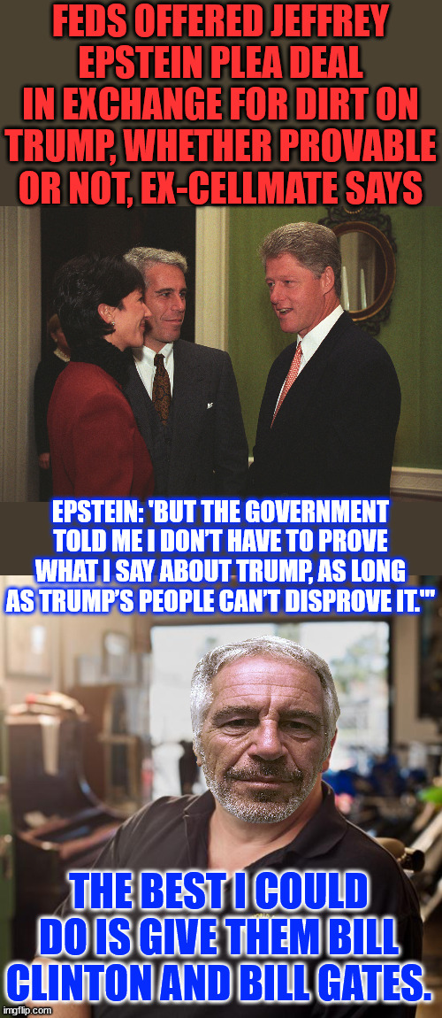 Feds wanted Epstein to lie about Trump | FEDS OFFERED JEFFREY EPSTEIN PLEA DEAL IN EXCHANGE FOR DIRT ON TRUMP, WHETHER PROVABLE OR NOT, EX-CELLMATE SAYS; EPSTEIN: 'BUT THE GOVERNMENT TOLD ME I DON’T HAVE TO PROVE WHAT I SAY ABOUT TRUMP, AS LONG AS TRUMP’S PEOPLE CAN’T DISPROVE IT.'"; THE BEST I COULD DO IS GIVE THEM BILL CLINTON AND BILL GATES. | image tagged in gmax epstein and jailbait bill clinton,best i can do,give them clinton and gates | made w/ Imgflip meme maker