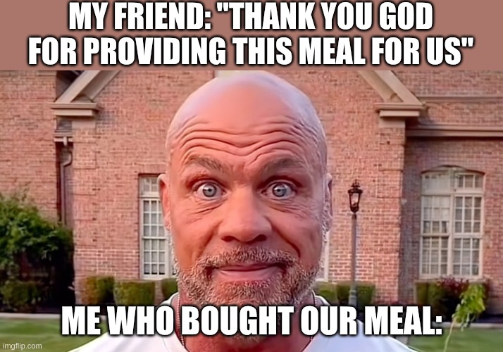 It was me | MY FRIEND: "THANK YOU GOD FOR PROVIDING THIS MEAL FOR US"; ME WHO BOUGHT OUR MEAL: | image tagged in kurt angle stare,buy,food,praying,friends,annoyed | made w/ Imgflip meme maker