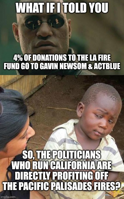 Gov. Newsom Sparks Outrage as Donation Link to LA Fire Relief Connects to Super PAC | WHAT IF I TOLD YOU; 4% OF DONATIONS TO THE LA FIRE FUND GO TO GAVIN NEWSOM & ACTBLUE; SO, THE POLITICIANS WHO RUN CALIFORNIA ARE DIRECTLY PROFITING OFF THE PACIFIC PALISADES FIRES? | image tagged in memes,matrix morpheus,third world skeptical kid,news,america,liberals | made w/ Imgflip meme maker