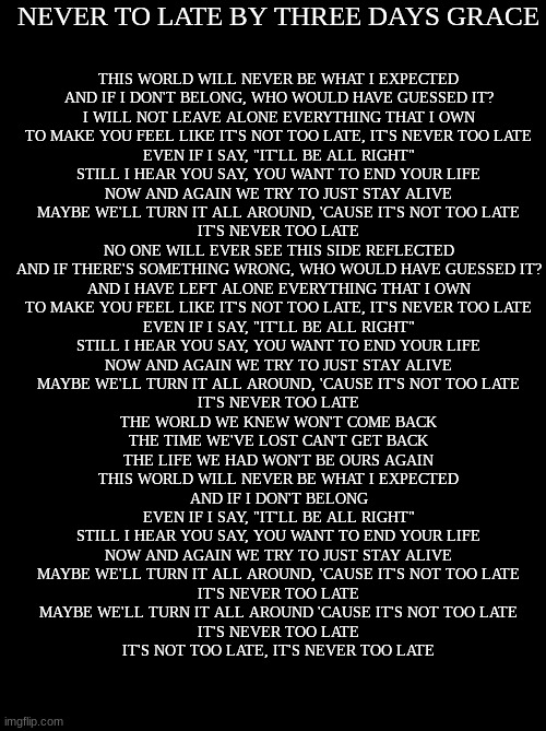 If your going through hard times, here's a song to hopefully help you <3 Link in comments | THIS WORLD WILL NEVER BE WHAT I EXPECTED
AND IF I DON'T BELONG, WHO WOULD HAVE GUESSED IT?
I WILL NOT LEAVE ALONE EVERYTHING THAT I OWN
TO MAKE YOU FEEL LIKE IT'S NOT TOO LATE, IT'S NEVER TOO LATE
EVEN IF I SAY, "IT'LL BE ALL RIGHT"
STILL I HEAR YOU SAY, YOU WANT TO END YOUR LIFE
NOW AND AGAIN WE TRY TO JUST STAY ALIVE
MAYBE WE'LL TURN IT ALL AROUND, 'CAUSE IT'S NOT TOO LATE
IT'S NEVER TOO LATE
NO ONE WILL EVER SEE THIS SIDE REFLECTED
AND IF THERE'S SOMETHING WRONG, WHO WOULD HAVE GUESSED IT?
AND I HAVE LEFT ALONE EVERYTHING THAT I OWN
TO MAKE YOU FEEL LIKE IT'S NOT TOO LATE, IT'S NEVER TOO LATE
EVEN IF I SAY, "IT'LL BE ALL RIGHT"
STILL I HEAR YOU SAY, YOU WANT TO END YOUR LIFE
NOW AND AGAIN WE TRY TO JUST STAY ALIVE
MAYBE WE'LL TURN IT ALL AROUND, 'CAUSE IT'S NOT TOO LATE
IT'S NEVER TOO LATE
THE WORLD WE KNEW WON'T COME BACK
THE TIME WE'VE LOST CAN'T GET BACK
THE LIFE WE HAD WON'T BE OURS AGAIN
THIS WORLD WILL NEVER BE WHAT I EXPECTED
AND IF I DON'T BELONG
EVEN IF I SAY, "IT'LL BE ALL RIGHT"
STILL I HEAR YOU SAY, YOU WANT TO END YOUR LIFE
NOW AND AGAIN WE TRY TO JUST STAY ALIVE
MAYBE WE'LL TURN IT ALL AROUND, 'CAUSE IT'S NOT TOO LATE
IT'S NEVER TOO LATE
MAYBE WE'LL TURN IT ALL AROUND 'CAUSE IT'S NOT TOO LATE
IT'S NEVER TOO LATE
IT'S NOT TOO LATE, IT'S NEVER TOO LATE; NEVER TO LATE BY THREE DAYS GRACE | made w/ Imgflip meme maker