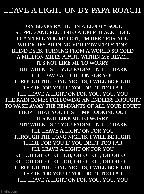 If you're going through hard times, here's a song to hopefully help <3 YouTube and Spotify links in comments | LEAVE A LIGHT ON BY PAPA ROACH; DRY BONES RATTLE IN A LONELY SOUL
SLIPPED AND FELL INTO A DEEP BLACK HOLE
I CAN TELL YOU'RE LOST, I'M HERE FOR YOU
WILDFIRES BURNING YOU DOWN TO STONE
BLIND EYES, TURNING FROM A WORLD SO COLD
A MILLION MILES APART, WITHIN MY REACH
IT'S NOT LIKE ME TO WORRY
BUT WHEN I SEE YOU FADING IN THE DARK
I'LL LEAVE A LIGHT ON FOR YOU
THROUGH THE LONG NIGHTS, I WILL BE RIGHT
THERE FOR YOU IF YOU DRIFT TOO FAR
I'LL LEAVE A LIGHT ON FOR YOU, YOU, YOU
THE RAIN COMES FOLLOWING AN ENDLESS DROUGHT
TO WASH AWAY THE REMNANTS OF ALL YOUR DOUBT
I HOPE THAT YOU'LL SEE ME LOOKING OUT
IT'S NOT LIKE ME TO WORRY
BUT WHEN I SEE YOU FADING IN THE DARK
I'LL LEAVE A LIGHT ON FOR YOU
THROUGH THE LONG NIGHTS, I WILL BE RIGHT
THERE FOR YOU IF YOU DRIFT TOO FAR
I'LL LEAVE A LIGHT ON FOR YOU
OH-OH-OH, OH-OH-OH, OH-OH-OH, OH-OH-OH
OH-OH-OH, OH-OH-OH, OH-OH-OH, OH-OH-OH
THROUGH THE LONG NIGHTS, I WILL BE RIGHT
THERE FOR YOU IF YOU DRIFT TOO FAR
I'LL LEAVE A LIGHT ON FOR YOU, YOU, YOU | made w/ Imgflip meme maker