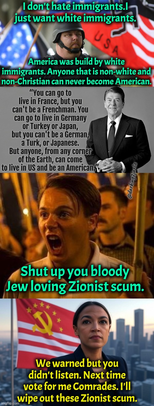 Comrades we have been betrayed once again. #VoteForAOC2029 #DeathToIsrael | I don't hate immigrants.I just want white immigrants. America was build by white immigrants. Anyone that is non-white and non-Christian can never become American. “You can go to live in France, but you can't be a Frenchman. You can go to live in Germany or Turkey or Japan, but you can't be a German, a Turk, or Japanese. But anyone, from any corner of the Earth, can come to live in US and be an American.”; @darking2jarlie; Shut up you bloody Jew loving Zionist scum. We warned but you didn't listen. Next time vote for me Comrades. I'll wipe out these Zionist scum. | image tagged in alt right,supreme leader aoc,trump,america,liberal logic,satire | made w/ Imgflip meme maker