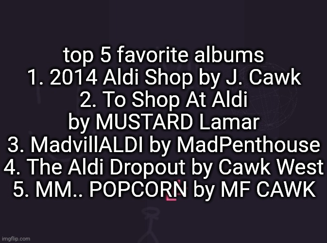 vik's image | top 5 favorite albums
1. 2014 Aldi Shop by J. Cawk
2. To Shop At Aldi by MUSTARD Lamar
3. MadvillALDI by MadPenthouse
4. The Aldi Dropout by Cawk West
5. MM.. POPCORN by MF CAWK | image tagged in vik's image | made w/ Imgflip meme maker