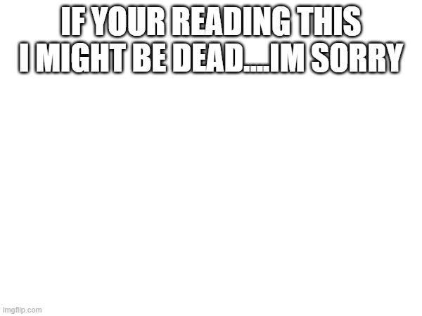 IF YOUR READING THIS I MIGHT BE DEAD....IM SORRY | made w/ Imgflip meme maker