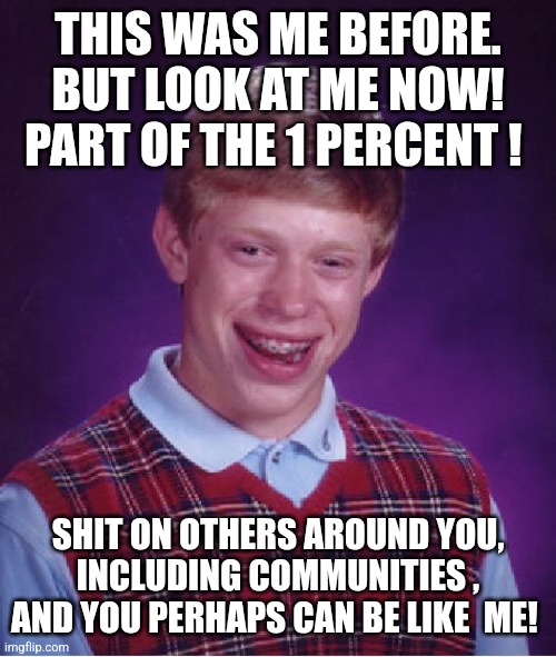 Bad Luck Brian | THIS WAS ME BEFORE. BUT LOOK AT ME NOW! PART OF THE 1 PERCENT ! SHIT ON OTHERS AROUND YOU, INCLUDING COMMUNITIES , AND YOU PERHAPS CAN BE LIKE  ME! | image tagged in memes,bad luck brian | made w/ Imgflip meme maker