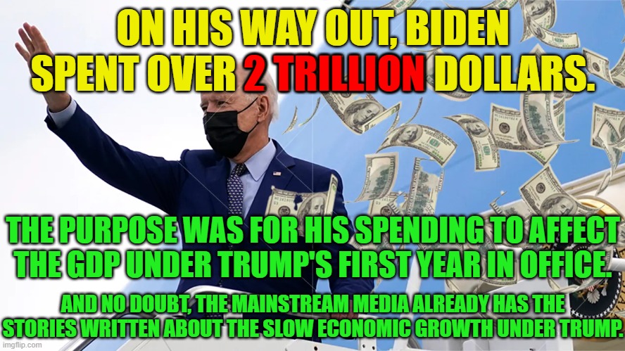 He was giving money away to everyone he could think of and for no reason other than to make the GDP look bad under Trump. | ON HIS WAY OUT, BIDEN SPENT OVER 2 TRILLION DOLLARS. 2 TRILLION; THE PURPOSE WAS FOR HIS SPENDING TO AFFECT THE GDP UNDER TRUMP'S FIRST YEAR IN OFFICE. AND NO DOUBT, THE MAINSTREAM MEDIA ALREADY HAS THE STORIES WRITTEN ABOUT THE SLOW ECONOMIC GROWTH UNDER TRUMP. | image tagged in biden is evil,biden is a stain,bidens reign of terror will soon be over | made w/ Imgflip meme maker